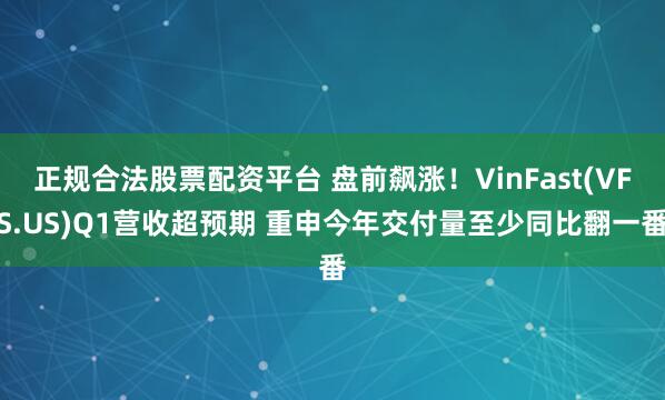 正规合法股票配资平台 盘前飙涨！VinFast(VFS.US)Q1营收超预期 重申今年交付量至少同比翻一番