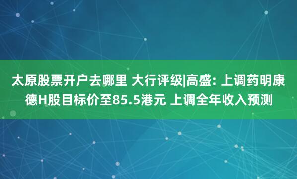 太原股票开户去哪里 大行评级|高盛: 上调药明康德H股目标价至85.5港元 上调全年收入预测