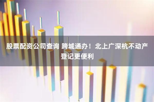 股票配资公司查询 跨城通办！北上广深杭不动产登记更便利