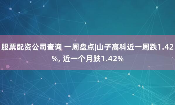 股票配资公司查询 一周盘点|山子高科近一周跌1.42%, 近一个月跌1.42%