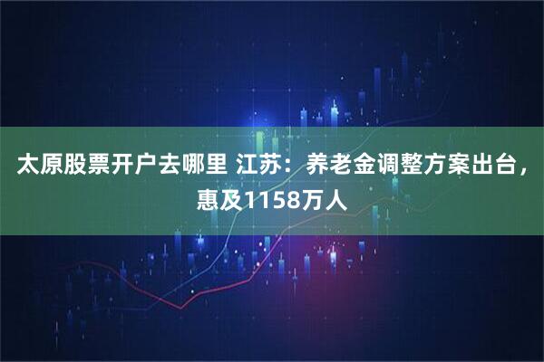 太原股票开户去哪里 江苏：养老金调整方案出台，惠及1158万人