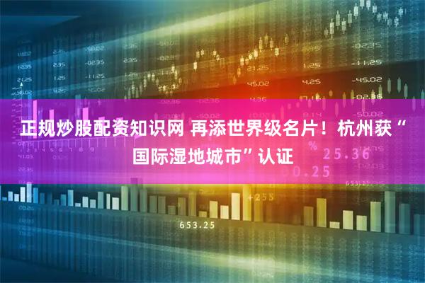 正规炒股配资知识网 再添世界级名片！杭州获“国际湿地城市”认证