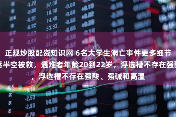 正规炒股配资知识网 6名大学生溺亡事件更多细节披露：老师坠落半空被救，遇难者年龄20到22岁，浮选槽不存在强酸、强碱和高温