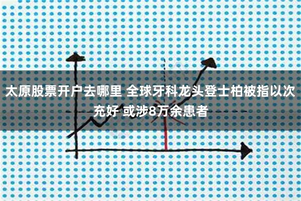 太原股票开户去哪里 全球牙科龙头登士柏被指以次充好 或涉8万余患者