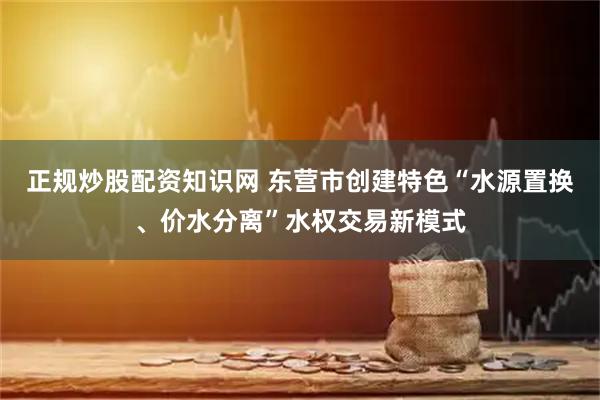 正规炒股配资知识网 东营市创建特色“水源置换、价水分离”水权交易新模式