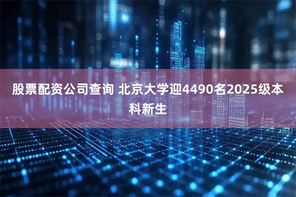 股票配资公司查询 北京大学迎4490名2025级本科新生