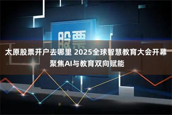 太原股票开户去哪里 2025全球智慧教育大会开幕 聚焦AI与教育双向赋能