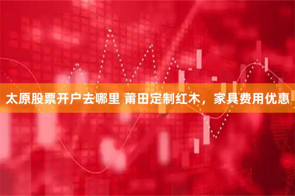 太原股票开户去哪里 莆田定制红木，家具费用优惠