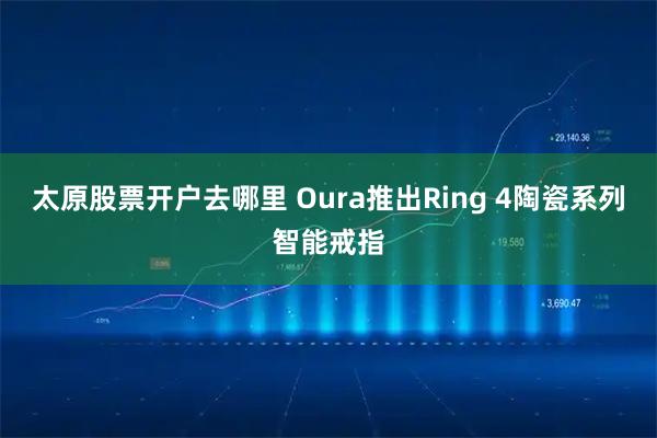 太原股票开户去哪里 Oura推出Ring 4陶瓷系列智能戒指