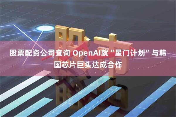 股票配资公司查询 OpenAI就“星门计划”与韩国芯片巨头达成合作