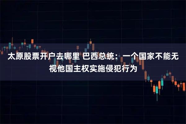 太原股票开户去哪里 巴西总统：一个国家不能无视他国主权实施侵犯行为