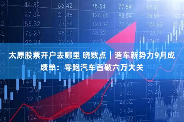 太原股票开户去哪里 晓数点｜造车新势力9月成绩单：零跑汽车首破六万大关