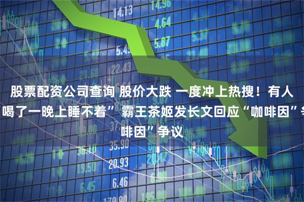 股票配资公司查询 股价大跌 一度冲上热搜！有人称“喝了一晚上睡不着” 霸王茶姬发长文回应“咖啡因”争议