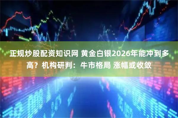 正规炒股配资知识网 黄金白银2026年能冲到多高？机构研判：牛市格局 涨幅或收敛