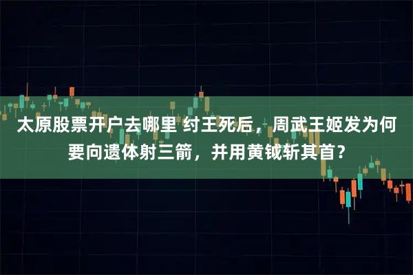 太原股票开户去哪里 纣王死后，周武王姬发为何要向遗体射三箭，并用黄钺斩其首？