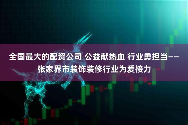 全国最大的配资公司 公益献热血 行业勇担当——张家界市装饰装修行业为爱接力