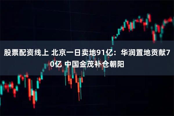 股票配资线上 北京一日卖地91亿：华润置地贡献70亿 中国金茂补仓朝阳