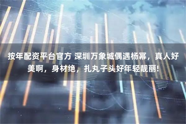 按年配资平台官方 深圳万象城偶遇杨幂，真人好美啊，身材绝，扎丸子头好年轻靓丽!