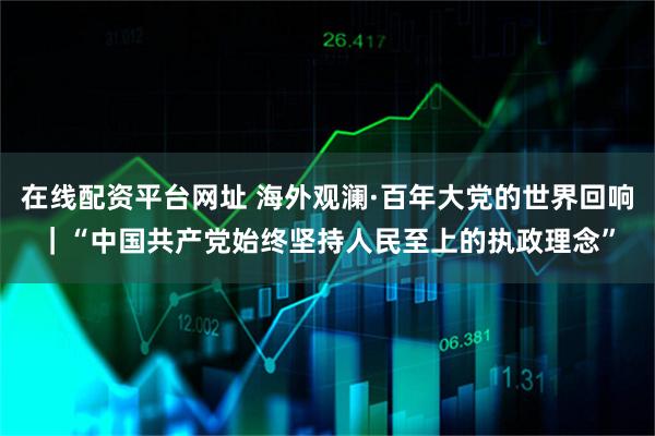在线配资平台网址 海外观澜·百年大党的世界回响｜“中国共产党始终坚持人民至上的执政理念”