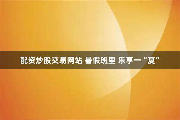 配资炒股交易网站 暑假班里 乐享一“夏”