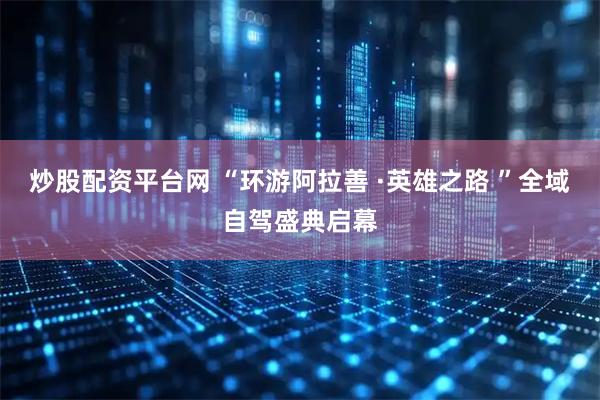炒股配资平台网 “环游阿拉善 ·英雄之路 ”全域自驾盛典启幕